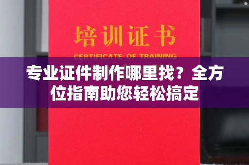 淳化专业证件制作哪里找？全方位指南助您轻松搞定